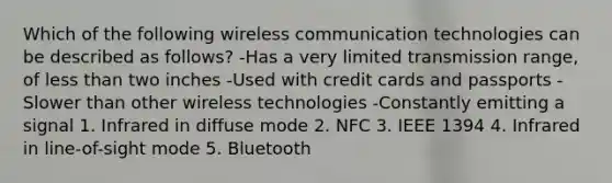 Which of the following wireless communication technologies can be described as follows? -Has a very limited transmission range, of less than two inches -Used with credit cards and passports -Slower than other wireless technologies -Constantly emitting a signal 1. Infrared in diffuse mode 2. NFC 3. IEEE 1394 4. Infrared in line-of-sight mode 5. Bluetooth