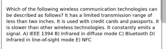 Which of the following wireless communication technologies can be described as follows? It has a limited transmission range of less than two inches. It is used with credit cards and passports. It is slower than other wireless technologies. It constantly emits a signal. A) IEEE 1394 B) Infrared in diffuse mode C) Bluetooth D) Infrared in line-of-sight mode E) NFC