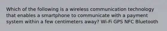 Which of the following is a wireless communication technology that enables a smartphone to communicate with a payment system within a few centimeters away? Wi-Fi GPS NFC Bluetooth