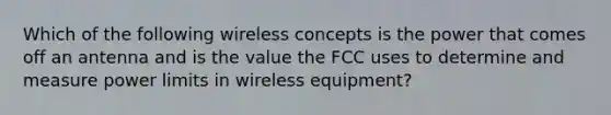 Which of the following wireless concepts is the power that comes off an antenna and is the value the FCC uses to determine and measure power limits in wireless equipment?