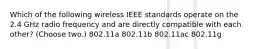 Which of the following wireless IEEE standards operate on the 2.4 GHz radio frequency and are directly compatible with each other? (Choose two.) 802.11a 802.11b 802.11ac 802.11g