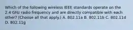 Which of the following wireless IEEE standards operate on the 2.4 GHz radio frequency and are directly compatible with each other? (Choose all that apply.) A. 802.11a B. 802.11b C. 802.11d D. 802.11g