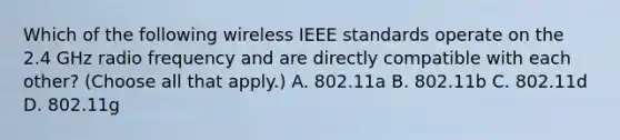 Which of the following wireless IEEE standards operate on the 2.4 GHz radio frequency and are directly compatible with each other? (Choose all that apply.) A. 802.11a B. 802.11b C. 802.11d D. 802.11g