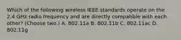 Which of the following wireless IEEE standards operate on the 2.4 GHz radio frequency and are directly compatible with each other? (Choose two.) A. 802.11a B. 802.11b C. 802.11ac D. 802.11g