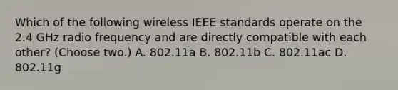 Which of the following wireless IEEE standards operate on the 2.4 GHz radio frequency and are directly compatible with each other? (Choose two.) A. 802.11a B. 802.11b C. 802.11ac D. 802.11g