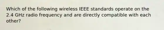 Which of the following wireless IEEE standards operate on the 2.4 GHz radio frequency and are directly compatible with each other?