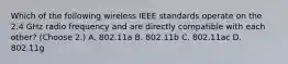 Which of the following wireless IEEE standards operate on the 2.4 GHz radio frequency and are directly compatible with each other? (Choose 2.) A. 802.11a B. 802.11b C. 802.11ac D. 802.11g