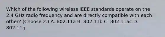 Which of the following wireless IEEE standards operate on the 2.4 GHz radio frequency and are directly compatible with each other? (Choose 2.) A. 802.11a B. 802.11b C. 802.11ac D. 802.11g