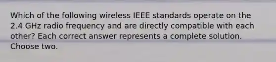 Which of the following wireless IEEE standards operate on the 2.4 GHz radio frequency and are directly compatible with each other? Each correct answer represents a complete solution. Choose two.