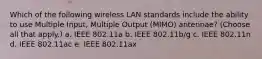 Which of the following wireless LAN standards include the ability to use Multiple Input, Multiple Output (MIMO) antennae? (Choose all that apply.) a. IEEE 802.11a b. IEEE 802.11b/g c. IEEE 802.11n d. IEEE 802.11ac e. IEEE 802.11ax