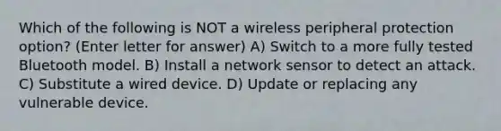 Which of the following is NOT a wireless peripheral protection option? (Enter letter for answer) A) Switch to a more fully tested Bluetooth model. B) Install a network sensor to detect an attack. C) Substitute a wired device. D) Update or replacing any vulnerable device.