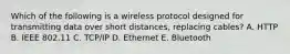 Which of the following is a wireless protocol designed for transmitting data over short​ distances, replacing​ cables? A. HTTP B. IEEE 802.11 C. ​TCP/IP D. Ethernet E. Bluetooth