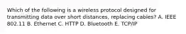 Which of the following is a wireless protocol designed for transmitting data over short​ distances, replacing​ cables? A. IEEE 802.11 B. Ethernet C. HTTP D. Bluetooth E. ​TCP/IP