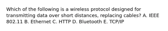 Which of the following is a wireless protocol designed for transmitting data over short​ distances, replacing​ cables? A. IEEE 802.11 B. Ethernet C. HTTP D. Bluetooth E. ​TCP/IP