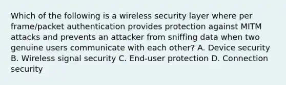 Which of the following is a wireless security layer where per frame/packet authentication provides protection against MITM attacks and prevents an attacker from sniffing data when two genuine users communicate with each other? A. Device security B. Wireless signal security C. End-user protection D. Connection security