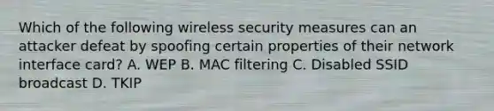 Which of the following wireless security measures can an attacker defeat by spoofing certain properties of their network interface card? A. WEP B. MAC filtering C. Disabled SSID broadcast D. TKIP