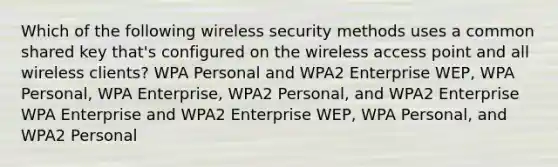 Which of the following wireless security methods uses a common shared key that's configured on the wireless access point and all wireless clients? WPA Personal and WPA2 Enterprise WEP, WPA Personal, WPA Enterprise, WPA2 Personal, and WPA2 Enterprise WPA Enterprise and WPA2 Enterprise WEP, WPA Personal, and WPA2 Personal