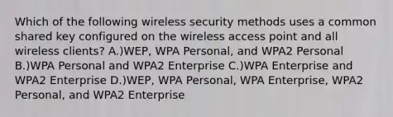 Which of the following wireless security methods uses a common shared key configured on the wireless access point and all wireless clients? A.)WEP, WPA Personal, and WPA2 Personal B.)WPA Personal and WPA2 Enterprise C.)WPA Enterprise and WPA2 Enterprise D.)WEP, WPA Personal, WPA Enterprise, WPA2 Personal, and WPA2 Enterprise