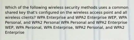 Which of the following wireless security methods uses a common shared key that's configured on the wireless access point and all wireless clients? WPA Enterprise and WPA2 Enterprise WEP, WPA Personal, and WPA2 Personal WPA Personal and WPA2 Enterprise WEP, WPA Personal, WPA Enterprise, WPA2 Personal, and WPA2 Enterprise