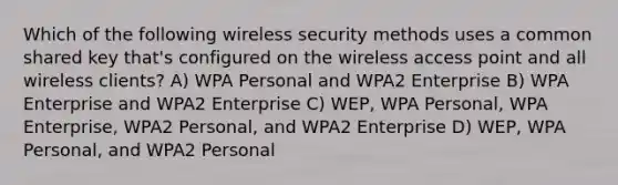 Which of the following wireless security methods uses a common shared key that's configured on the wireless access point and all wireless clients? A) WPA Personal and WPA2 Enterprise B) WPA Enterprise and WPA2 Enterprise C) WEP, WPA Personal, WPA Enterprise, WPA2 Personal, and WPA2 Enterprise D) WEP, WPA Personal, and WPA2 Personal