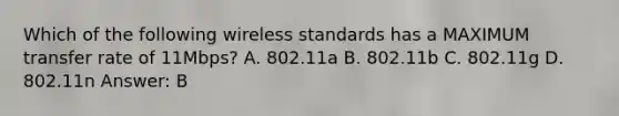 Which of the following wireless standards has a MAXIMUM transfer rate of 11Mbps? A. 802.11a B. 802.11b C. 802.11g D. 802.11n Answer: B