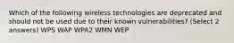 Which of the following wireless technologies are deprecated and should not be used due to their known vulnerabilities? (Select 2 answers) WPS WAP WPA2 WMN WEP