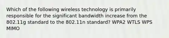 Which of the following wireless technology is primarily responsible for the significant bandwidth increase from the 802.11g standard to the 802.11n standard? WPA2 WTLS WPS MIMO