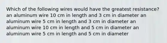 Which of the following wires would have the greatest resistance? an aluminum wire 10 cm in length and 3 cm in diameter an aluminum wire 5 cm in length and 3 cm in diameter an aluminum wire 10 cm in length and 5 cm in diameter an aluminum wire 5 cm in length and 5 cm in diameter