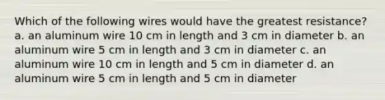 Which of the following wires would have the greatest resistance? a. an aluminum wire 10 cm in length and 3 cm in diameter b. an aluminum wire 5 cm in length and 3 cm in diameter c. an aluminum wire 10 cm in length and 5 cm in diameter d. an aluminum wire 5 cm in length and 5 cm in diameter