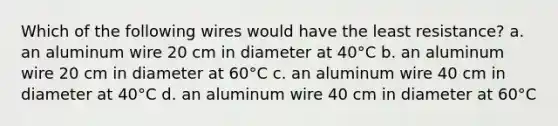 Which of the following wires would have the least resistance? a. an aluminum wire 20 cm in diameter at 40°C b. an aluminum wire 20 cm in diameter at 60°C c. an aluminum wire 40 cm in diameter at 40°C d. an aluminum wire 40 cm in diameter at 60°C