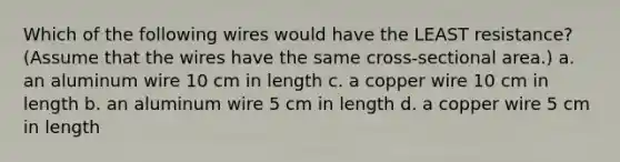 Which of the following wires would have the LEAST resistance? (Assume that the wires have the same cross-sectional area.) a. an aluminum wire 10 cm in length c. a copper wire 10 cm in length b. an aluminum wire 5 cm in length d. a copper wire 5 cm in length