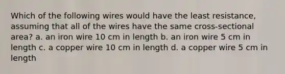 Which of the following wires would have the least resistance, assuming that all of the wires have the same cross-sectional area? a. an iron wire 10 cm in length b. an iron wire 5 cm in length c. a copper wire 10 cm in length d. a copper wire 5 cm in length