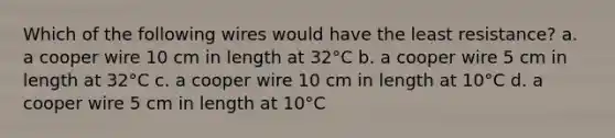 Which of the following wires would have the least resistance? a. a cooper wire 10 cm in length at 32°C b. a cooper wire 5 cm in length at 32°C c. a cooper wire 10 cm in length at 10°C d. a cooper wire 5 cm in length at 10°C