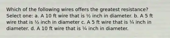 Which of the following wires offers the greatest resistance? Select one: a. A 10 ft wire that is ½ inch in diameter. b. A 5 ft wire that is ½ inch in diameter c. A 5 ft wire that is ¼ inch in diameter. d. A 10 ft wire that is ¼ inch in diameter.