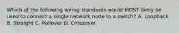 Which of the following wiring standards would MOST likely be used to connect a single network node to a switch? A. Loopback B. Straight C. Rollover D. Crossover