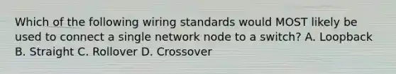 Which of the following wiring standards would MOST likely be used to connect a single network node to a switch? A. Loopback B. Straight C. Rollover D. Crossover