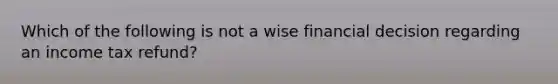 Which of the following is not a wise financial decision regarding an income tax refund?