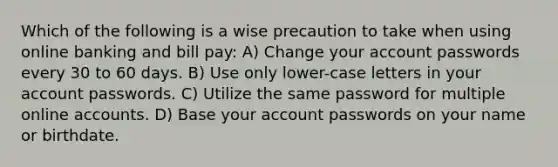 Which of the following is a wise precaution to take when using online banking and bill pay: A) Change your account passwords every 30 to 60 days. B) Use only lower-case letters in your account passwords. C) Utilize the same password for multiple online accounts. D) Base your account passwords on your name or birthdate.