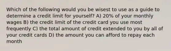 Which of the following would you be wisest to use as a guide to determine a credit limit for yourself? A) 20% of your monthly wages B) the credit limit of the credit card you use most frequently C) the total amount of credit extended to you by all of your credit cards D) the amount you can afford to repay each month