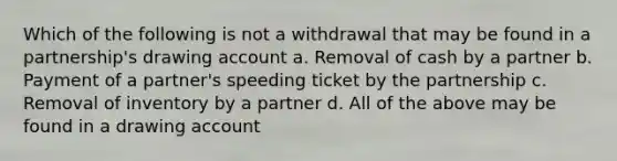 Which of the following is not a withdrawal that may be found in a partnership's drawing account a. Removal of cash by a partner b. Payment of a partner's speeding ticket by the partnership c. Removal of inventory by a partner d. All of the above may be found in a drawing account