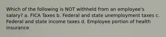 Which of the following is NOT withheld from an employee's salary? a. FICA Taxes b. Federal and state unemployment taxes c. Federal and state income taxes d. Employee portion of health insurance