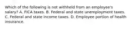 Which of the following is not withheld from an employee's salary? A. FICA taxes. B. Federal and state unemployment taxes. C. Federal and state income taxes. D. Employee portion of health insurance.