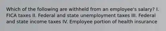 Which of the following are withheld from an employee's salary? I. FICA taxes II. Federal and state unemployment taxes III. Federal and state income taxes IV. Employee portion of health insurance