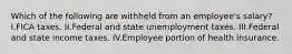 Which of the following are withheld from an employee's salary? I.FICA taxes. II.Federal and state unemployment taxes. III.Federal and state income taxes. IV.Employee portion of health insurance.