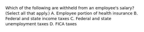 Which of the following are withheld from an employee's salary? (Select all that apply.) A. Employee portion of health insurance B. Federal and state income taxes C. Federal and state unemployment taxes D. FICA taxes