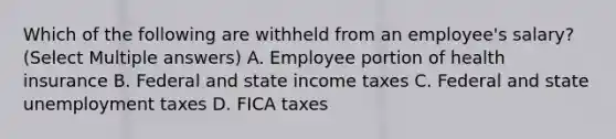 Which of the following are withheld from an employee's salary? (Select Multiple answers) A. Employee portion of health insurance B. Federal and state income taxes C. Federal and state unemployment taxes D. FICA taxes