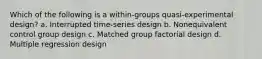 Which of the following is a within-groups quasi-experimental design? a. Interrupted time-series design b. Nonequivalent control group design c. Matched group factorial design d. Multiple regression design