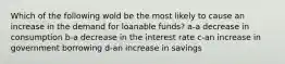 Which of the following wold be the most likely to cause an increase in the demand for loanable funds? a-a decrease in consumption b-a decrease in the interest rate c-an increase in government borrowing d-an increase in savings