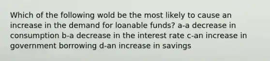 Which of the following wold be the most likely to cause an increase in the demand for loanable funds? a-a decrease in consumption b-a decrease in the interest rate c-an increase in government borrowing d-an increase in savings