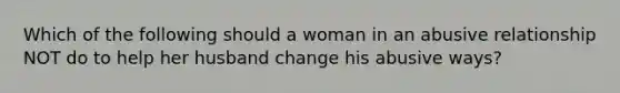 Which of the following should a woman in an abusive relationship NOT do to help her husband change his abusive ways?